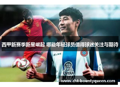 西甲新赛季新星崛起 哪些年轻球员值得球迷关注与期待 西甲新赛季新星崛起 哪些年轻球员值得球迷关注与期待
