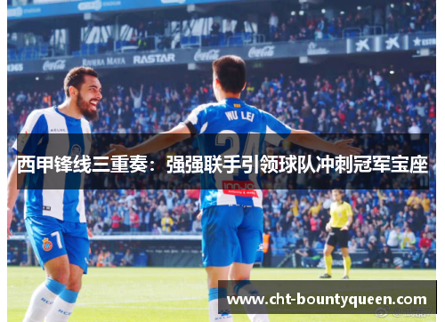 西甲锋线三重奏:强强联手引领球队冲刺冠军宝座 西甲锋线三重奏:强强联手引领球队冲刺冠军宝座