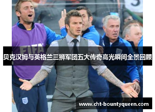 贝克汉姆与英格兰三狮军团五大传奇高光瞬间全景回顾 贝克汉姆与英格兰三狮军团五大传奇高光瞬间全景回顾