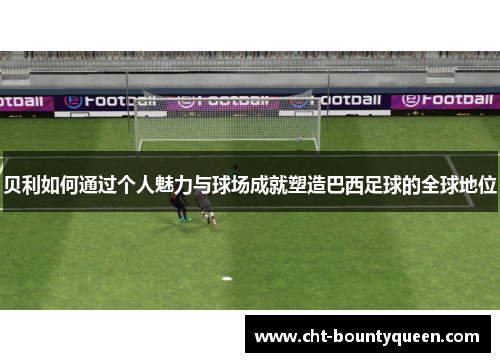 贝利如何通过个人魅力与球场成就塑造巴西足球的全球地位