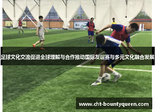 足球文化交流促进全球理解与合作推动国际友谊赛与多元文化融合发展 足球文化交流促进全球理解与合作推动国际友谊赛与多元文化融合发展