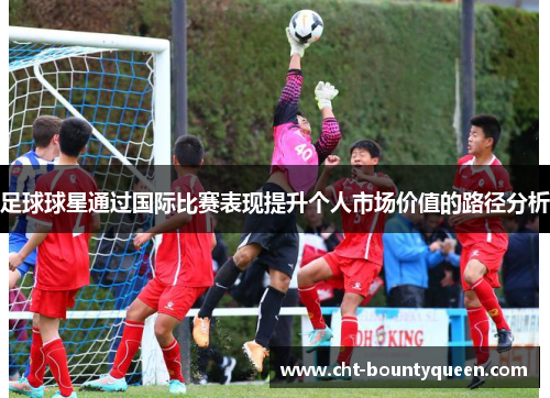足球球星通过国际比赛表现提升个人市场价值的路径分析 足球球星通过国际比赛表现提升个人市场价值的路径分析