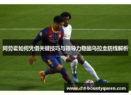 阿劳霍如何凭借关键技巧与领导力稳固乌拉圭防线解析 阿劳霍如何凭借关键技巧与领导力稳固乌拉圭防线解析