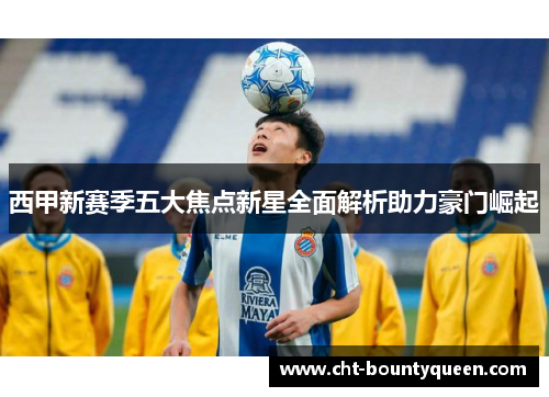 西甲新赛季五大焦点新星全面解析助力豪门崛起