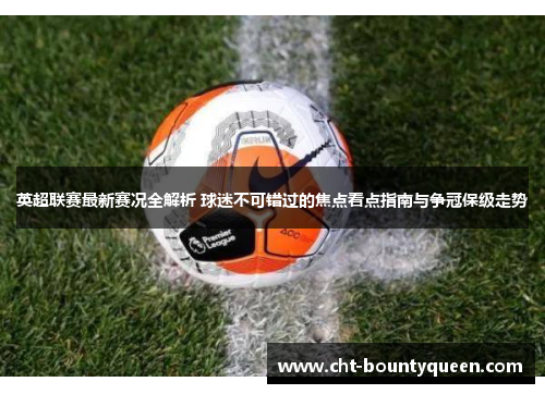 英超联赛最新赛况全解析 球迷不可错过的焦点看点指南与争冠保级走势